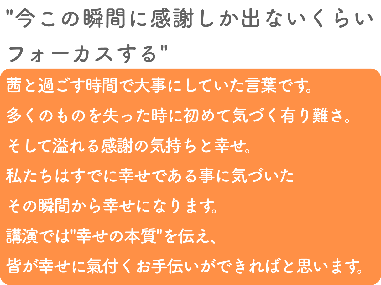”今この瞬間に感謝しか出ないくらいフォーカスする”
        茜と過ごす時間で大事にしていた言葉です。多くのものを失った時に初めて気づく有り難さ。
        そして溢れる感謝の気持ちと幸せ。私たちはすでに幸せである事に気づいたその瞬間から幸せになります。
        講演では”幸せの本質”を伝え、皆が幸せに氣付くお手伝いができればと思います。