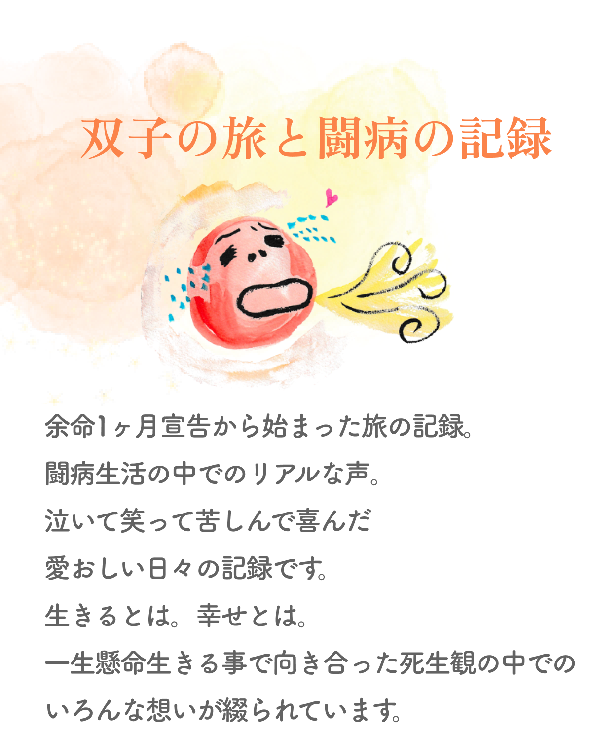 双子の旅と闘病の記録 
        余命1ヶ月宣告から始まった旅の記録。闘病生活の中でのリアルな声。泣いて笑って苦しんで喜んだ愛おしい日々の記録です。
        生きるとは。幸せとは。一生懸命生きる事で向き合った死生観の中でのいろんな想いが綴られています。