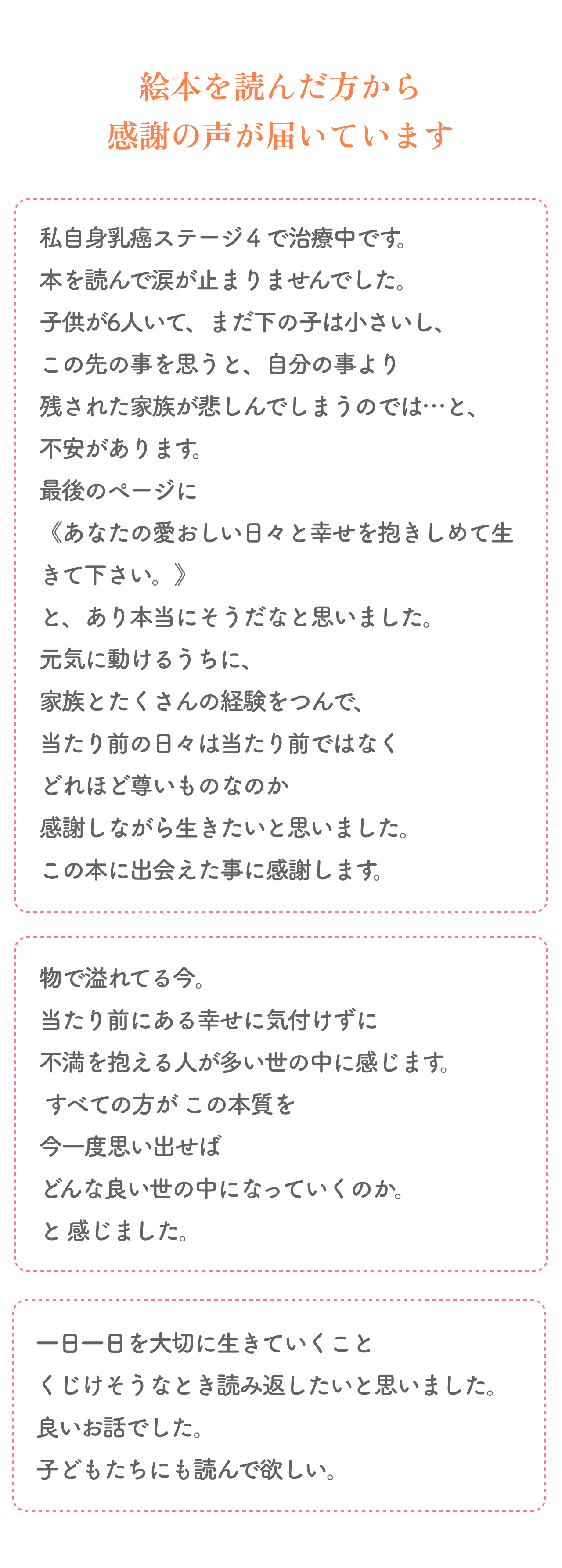 絵本を読んだ方から感謝の声が届いています
        私自身乳癌ステージ４で治療中です。 本を読んで涙が止まりませんでした。
        子供が6人いて、まだ下の子は小さいし、この先の事を思うと、自分の事より残された家族が悲しんでしまうのでは…と不安があります。 
        最後のページに《あなたの愛おしい日々と幸せを抱きしめて生きて下さい。》と、あり本当にそうだなと思いました。  
        元気に動けるうちに、家族とたくさんの経験をつんで、当たり前の日々は当たり前ではなくどれほど尊いものなのか
        感謝しながら生きたいと思いました。この本に出会えた事に感謝します。
        物で溢れてる今。 当たり前にある幸せに気付けずに 不満を抱える人が多い世の中に感じます。
        すべての方が この本質を今一度思い出せば どんな良い世の中になっていくのか。と感じました。
        一日一日を大切に生きていくことくじけそうなとき読み返したいと思いました。良いお話でした。子どもたちにも読んで欲しい。